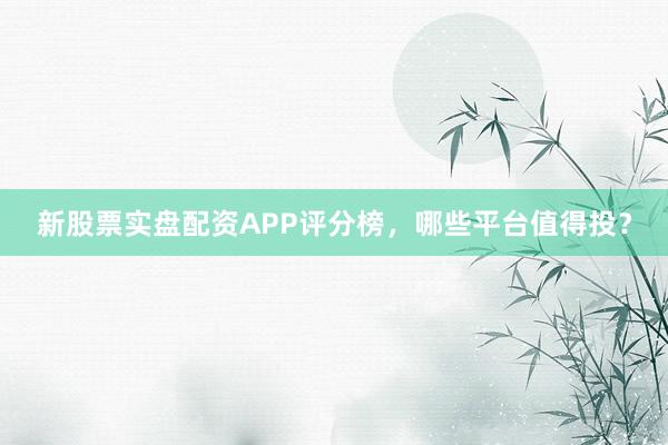 新股票实盘配资APP评分榜，哪些平台值得投？
