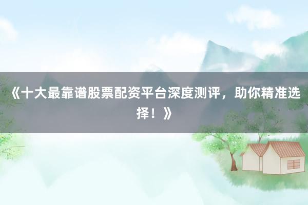 《十大最靠谱股票配资平台深度测评，助你精准选择！》