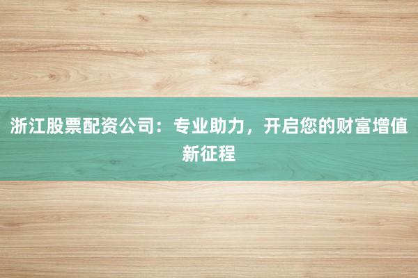 浙江股票配资公司：专业助力，开启您的财富增值新征程