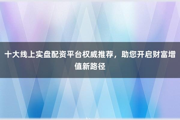十大线上实盘配资平台权威推荐，助您开启财富增值新路径