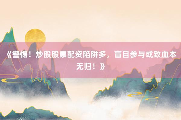 《警惕！炒股股票配资陷阱多，盲目参与或致血本无归！》