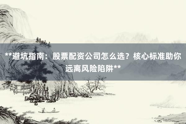 **避坑指南：股票配资公司怎么选？核心标准助你远离风险陷阱**