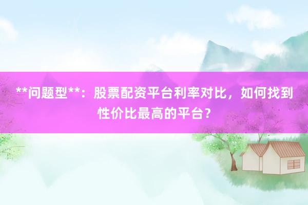 **问题型**：股票配资平台利率对比，如何找到性价比最高的平台？