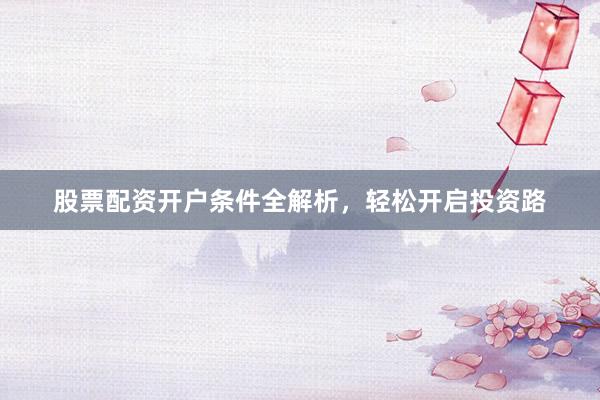 股票配资开户条件全解析，轻松开启投资路