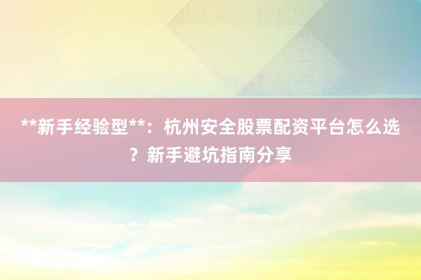 **新手经验型**：杭州安全股票配资平台怎么选？新手避坑指南分享