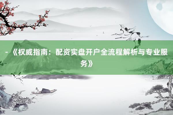 - 《权威指南：配资实盘开户全流程解析与专业服务》