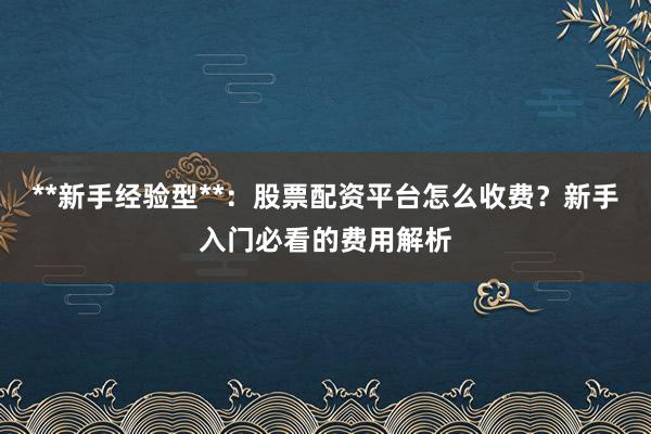 **新手经验型**：股票配资平台怎么收费？新手入门必看的费用解析
