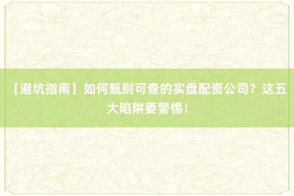 【避坑指南】如何甄别可查的实盘配资公司？这五大陷阱要警惕！