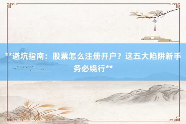 **避坑指南：股票怎么注册开户？这五大陷阱新手务必绕行**