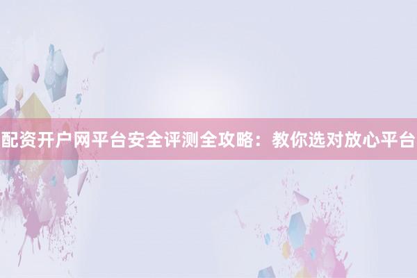 配资开户网平台安全评测全攻略：教你选对放心平台