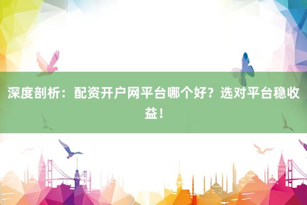 深度剖析：配资开户网平台哪个好？选对平台稳收益！