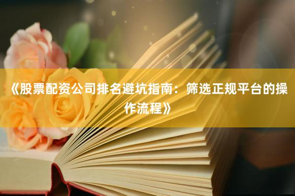 《股票配资公司排名避坑指南：筛选正规平台的操作流程》