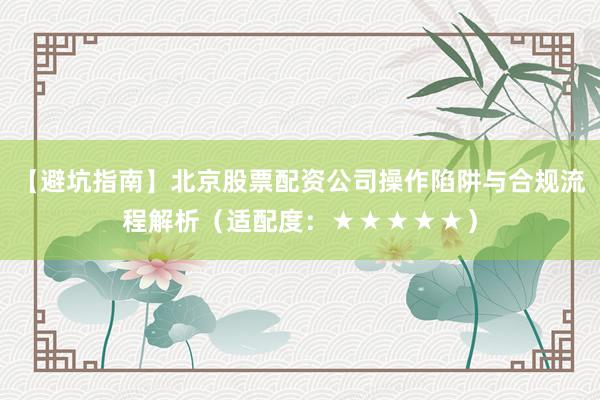 【避坑指南】北京股票配资公司操作陷阱与合规流程解析（适配度：★★★★★）