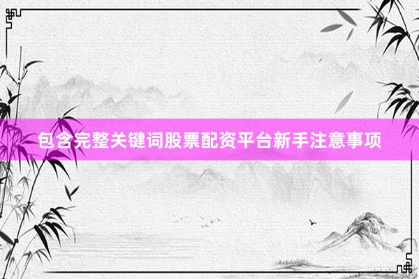 包含完整关键词股票配资平台新手注意事项