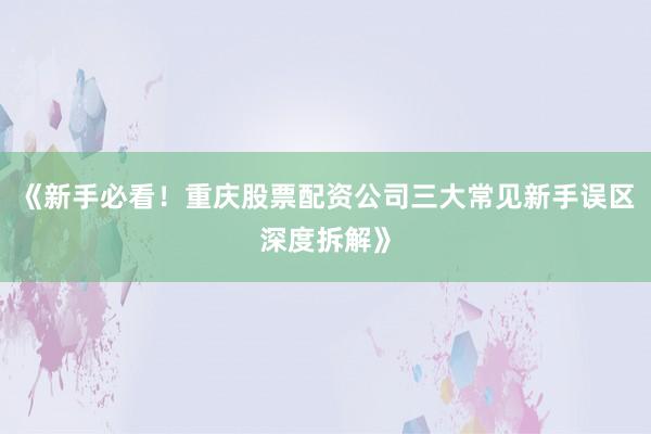 《新手必看！重庆股票配资公司三大常见新手误区深度拆解》
