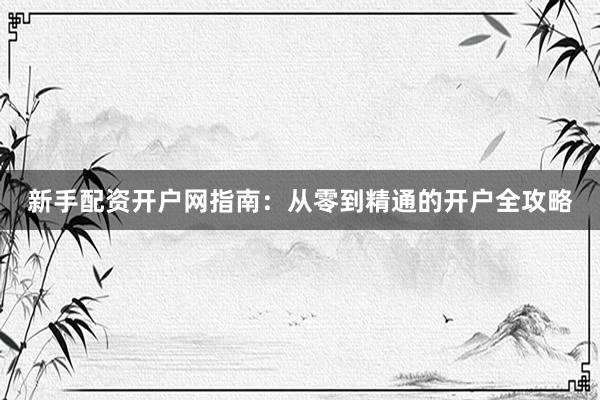 新手配资开户网指南：从零到精通的开户全攻略