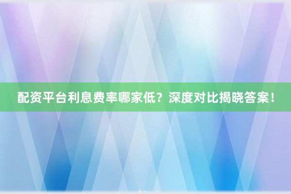 配资平台利息费率哪家低？深度对比揭晓答案！