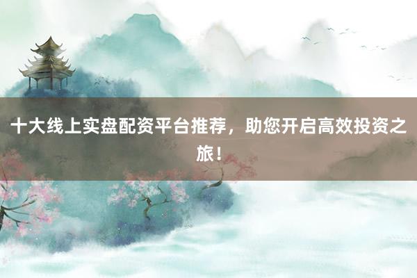 十大线上实盘配资平台推荐，助您开启高效投资之旅！