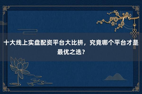 十大线上实盘配资平台大比拼，究竟哪个平台才是最优之选？