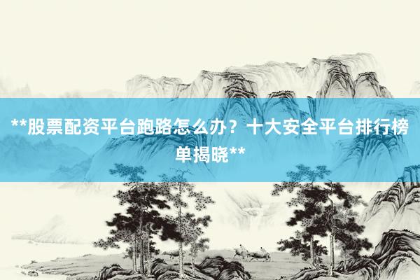 **股票配资平台跑路怎么办？十大安全平台排行榜单揭晓**
