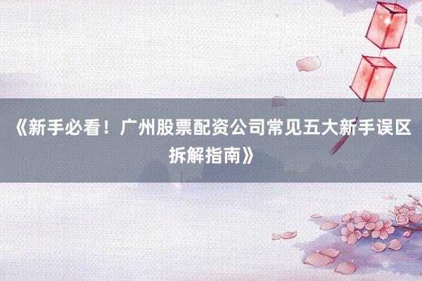 《新手必看！广州股票配资公司常见五大新手误区拆解指南》