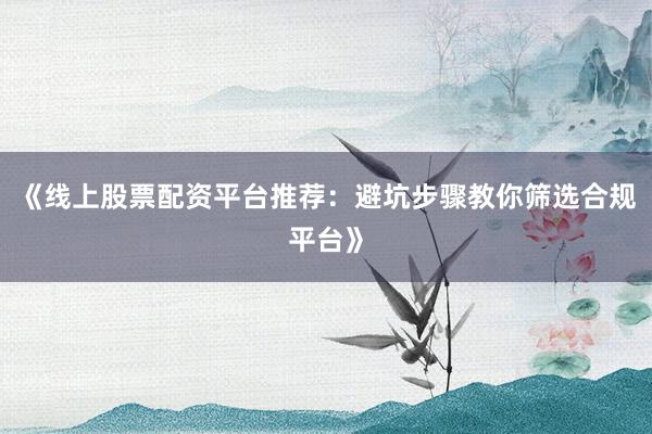 《线上股票配资平台推荐：避坑步骤教你筛选合规平台》