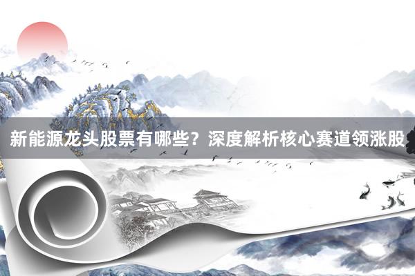 新能源龙头股票有哪些？深度解析核心赛道领涨股