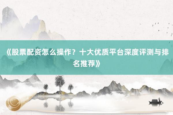 《股票配资怎么操作？十大优质平台深度评测与排名推荐》