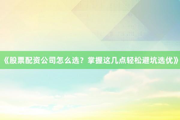 《股票配资公司怎么选？掌握这几点轻松避坑选优》