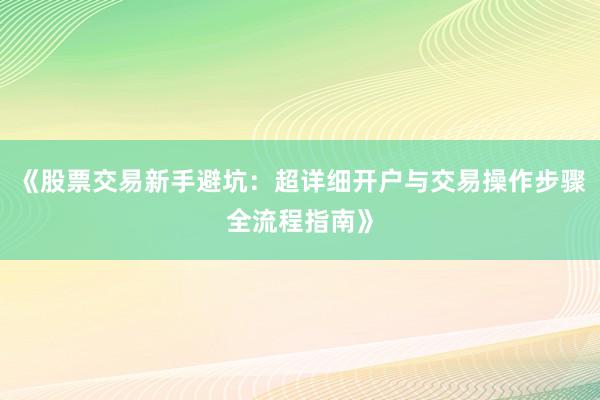《股票交易新手避坑：超详细开户与交易操作步骤全流程指南》
