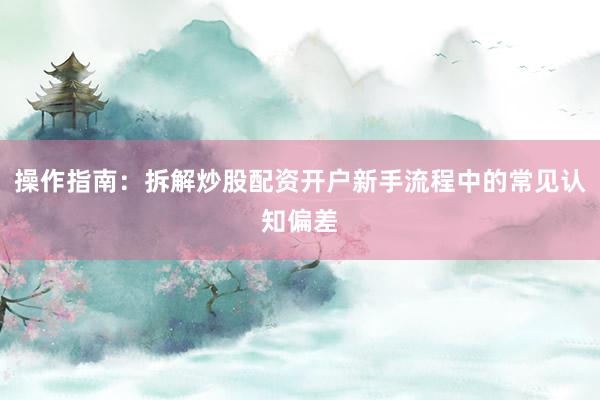 操作指南：拆解炒股配资开户新手流程中的常见认知偏差