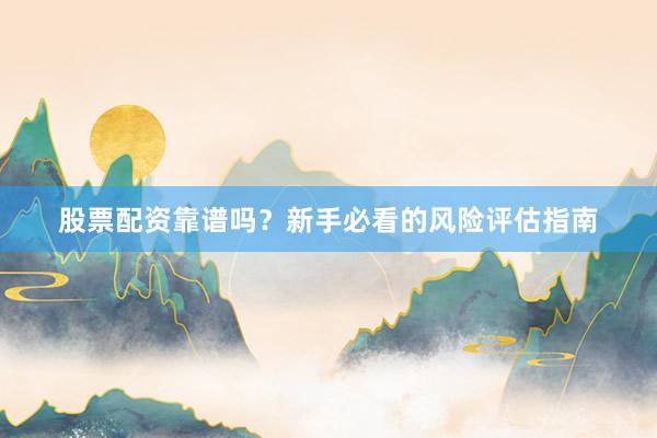 股票配资靠谱吗？新手必看的风险评估指南