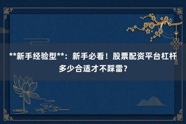 **新手经验型**：新手必看！股票配资平台杠杆多少合适才不踩雷？