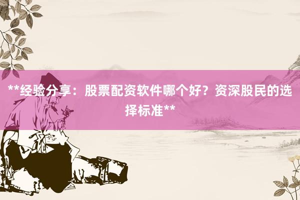 **经验分享：股票配资软件哪个好？资深股民的选择标准**