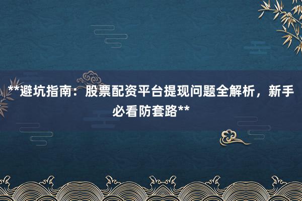 **避坑指南：股票配资平台提现问题全解析，新手必看防套路**