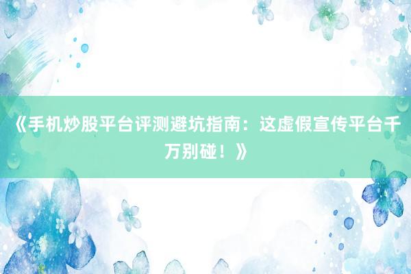 《手机炒股平台评测避坑指南：这虚假宣传平台千万别碰！》