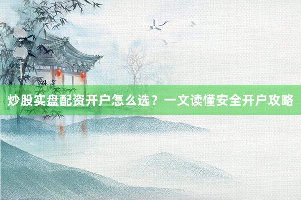 炒股实盘配资开户怎么选？一文读懂安全开户攻略