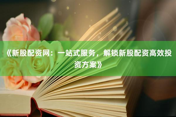 《新股配资网：一站式服务，解锁新股配资高效投资方案》