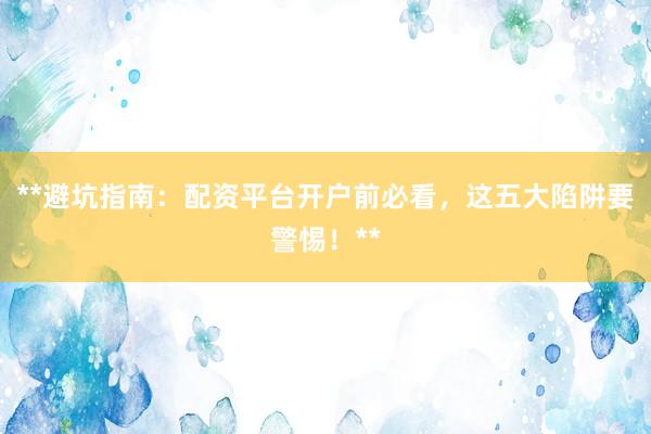 **避坑指南：配资平台开户前必看，这五大陷阱要警惕！**