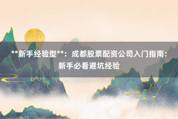 **新手经验型**：成都股票配资公司入门指南：新手必看避坑经验