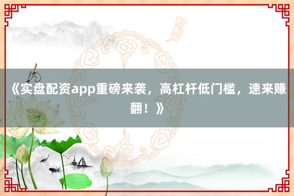 《实盘配资app重磅来袭，高杠杆低门槛，速来赚翻！》