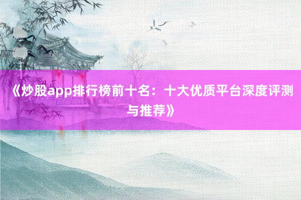 《炒股app排行榜前十名：十大优质平台深度评测与推荐》