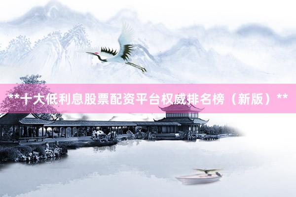 **十大低利息股票配资平台权威排名榜（新版）**