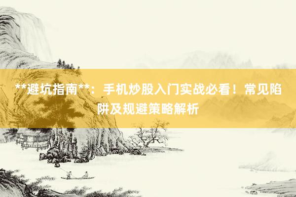 **避坑指南**：手机炒股入门实战必看！常见陷阱及规避策略解析