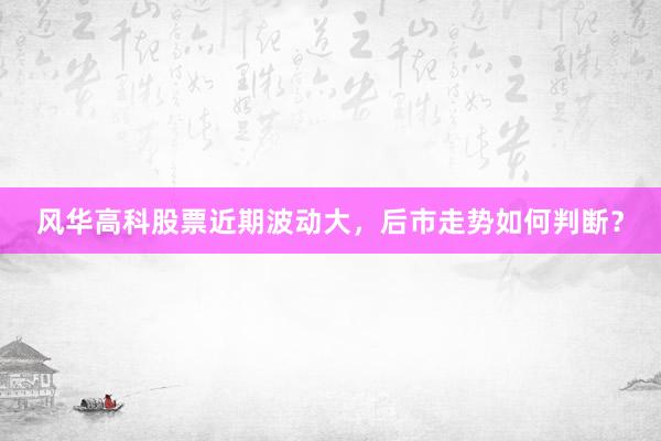 风华高科股票近期波动大，后市走势如何判断？