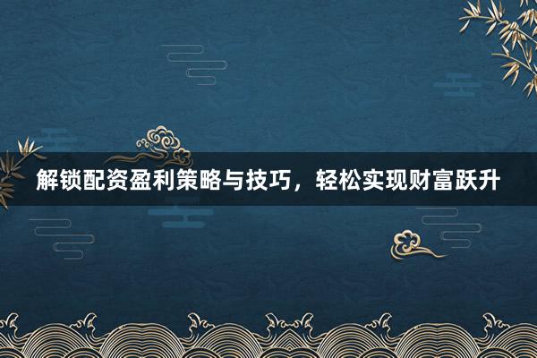 解锁配资盈利策略与技巧，轻松实现财富跃升