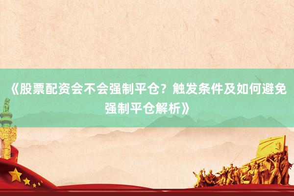 《股票配资会不会强制平仓？触发条件及如何避免强制平仓解析》