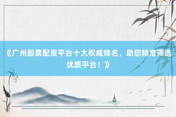 《广州股票配资平台十大权威排名，助您精准筛选优质平台！》