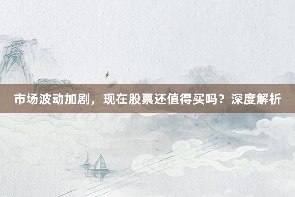 市场波动加剧，现在股票还值得买吗？深度解析