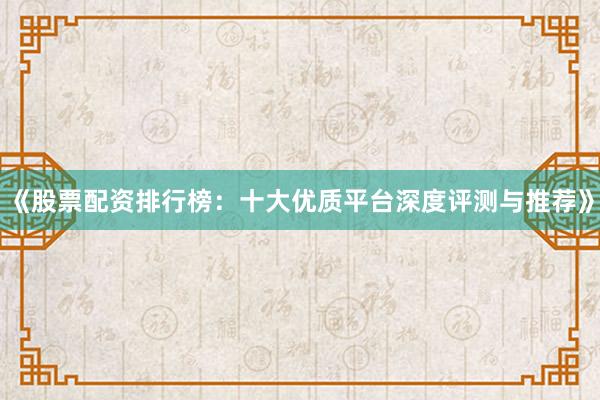 《股票配资排行榜：十大优质平台深度评测与推荐》